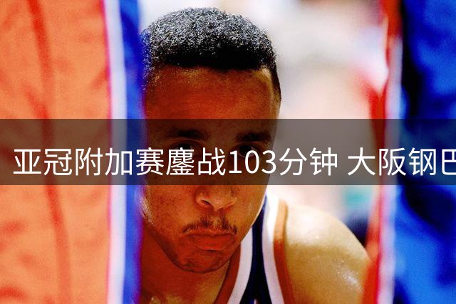 亚冠附加赛鏖战103分钟 大阪钢巴绝杀江原晋级正赛