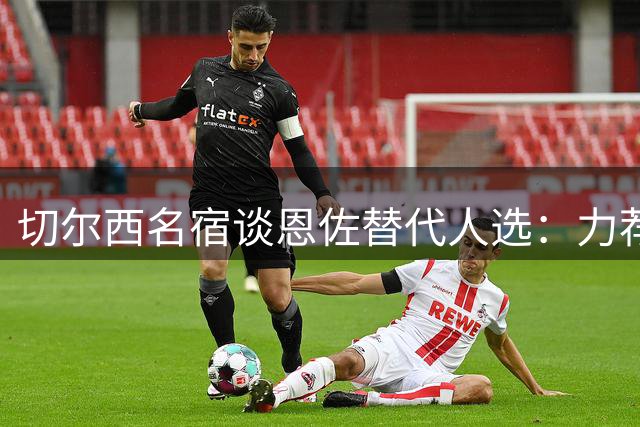切尔西名宿谈恩佐替代人选：力荐加维和楚阿梅尼