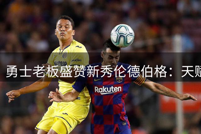 勇士老板盛赞新秀伦德伯格：天赋前五却被低估的宝藏球员