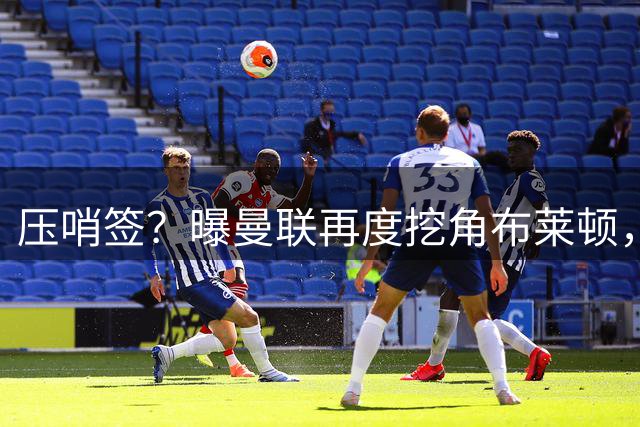 压哨签？曝曼联再度挖角布莱顿，4000万镑砸海鸥年度最佳球员