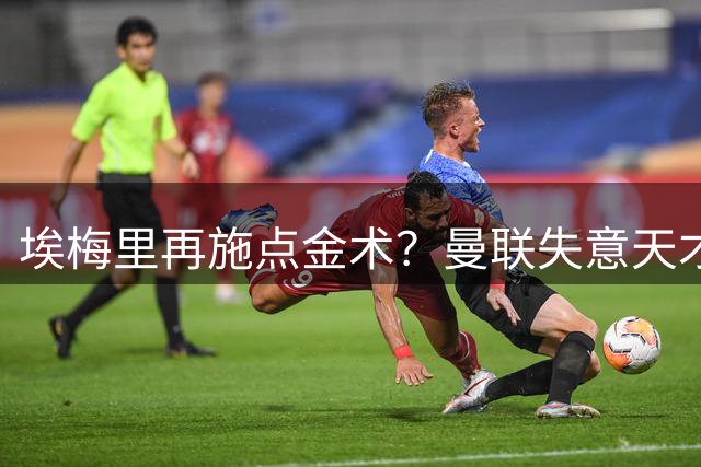 埃梅里再施点金术？曼联失意天才加纳乔或成下一个逆袭案例