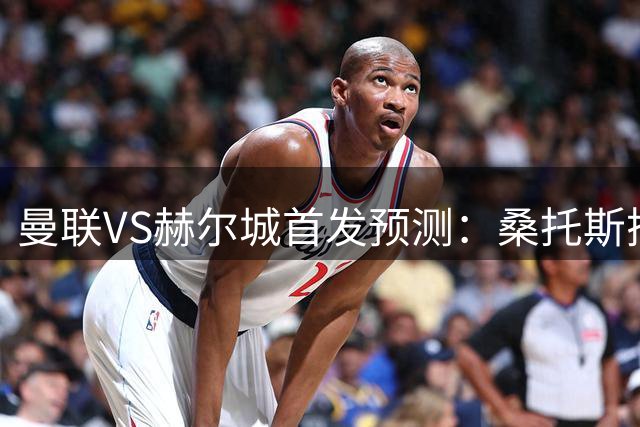 曼联VS赫尔城首发预测：桑托斯搭档蒂莱曼斯或登场