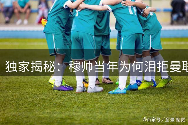 独家揭秘：穆帅当年为何泪拒曼联邀约 内幕首度披露