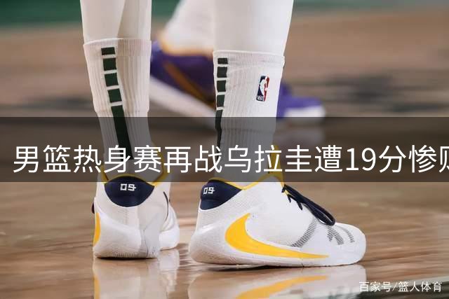 男篮热身赛再战乌拉圭遭19分惨败 郭士强临场调度引质疑