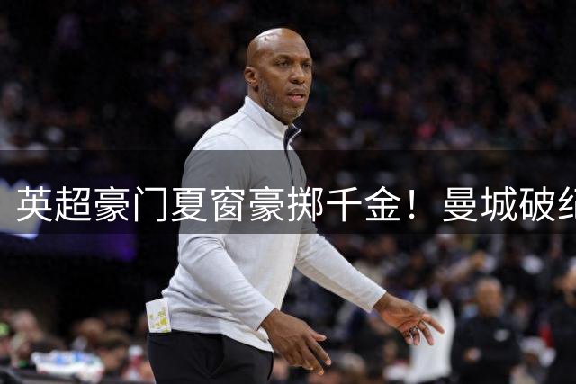 英超豪门夏窗豪掷千金！曼城破纪录签新星 阿森纳防线升级备战