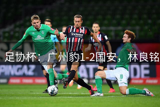 足协杯：广州豹1-2国安，林良铭错失帽子戏法卡马拉破门