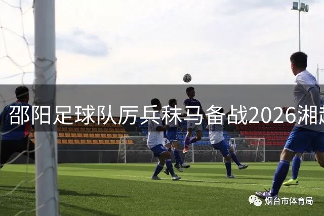 邵阳足球队厉兵秣马备战2026湘超 誓用铁血精神改写赛场格局