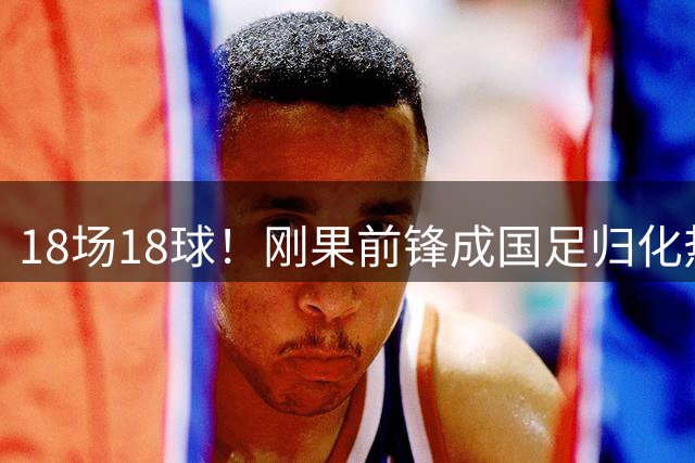 18场18球！刚果前锋成国足归化热门，玉昆崛起引关注